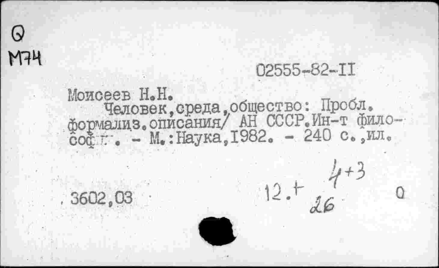 ﻿о
02555-82-11
Моисеев Н.Н. х	л
Человек,среда.общество. Пробл. формализ. описания/ АН СССР.Ин-т философ Г'« - М.:Наука,1982« - 240 с«,илв
. 3602,03
0
